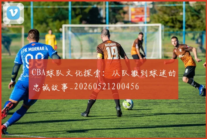CBA球队文化探索:从队徽到球迷的忠诚故事_20260521200456
